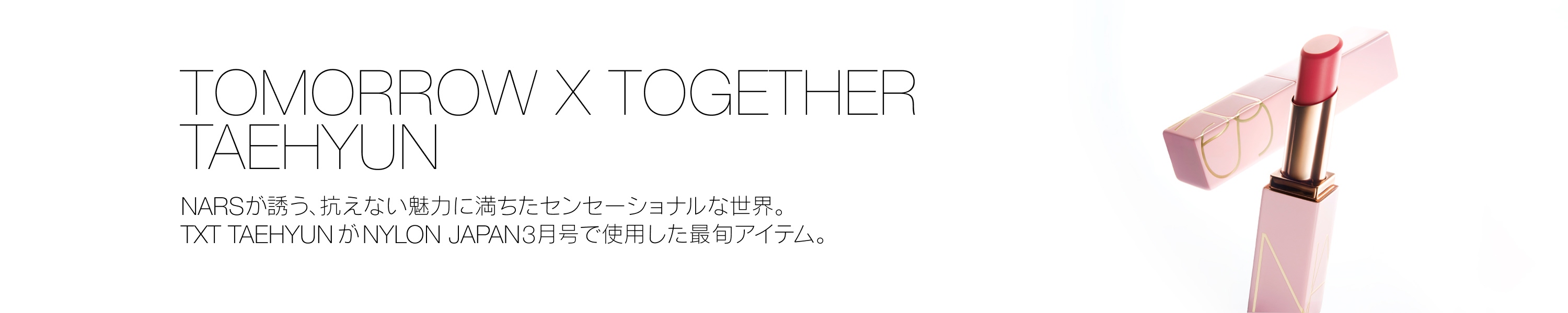 TOMORROW X TOGETHER TAEHYUN NARSが誘う、抗えない魅力に満ちたセンセーショナルな世界。TXT TAEHYUN が NYLON JAPAN3月号で使用した最旬アイテム。